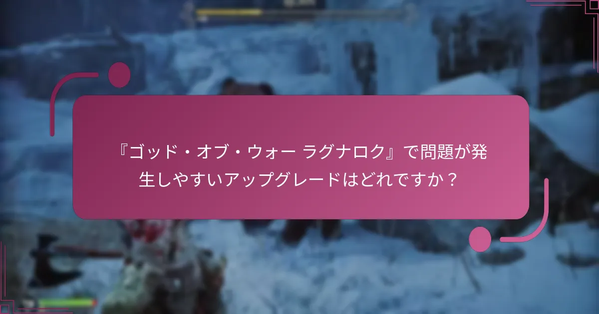 『ゴッド・オブ・ウォー ラグナロク』で問題が発生しやすいアップグレードはどれですか？